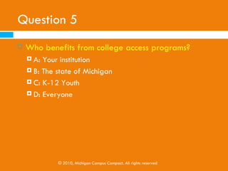Question 5
   Who benefits from college access programs?
     A: Your institution
     B: The state of Michigan

     C: K-12 Youth

     D: Everyone




             © 2010, Michigan Campus Compact. All rights reserved
 