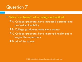 Question 7
   What is a benefit of a college education?
     A: College graduates have increased personal and
         professional mobility
     B: College graduates make more money

     C: College graduates have improved health and a
         longer life expectancy
     D: All of the above




                 © 2010, Michigan Campus Compact. All rights reserved
 
