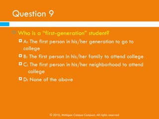 Question 9
   Who is a “first-generation” student?
     A: The first person in his/her generation to go to
         college
     B: The first person in his/her family to attend college

     C: The first person in his/her neighborhood to attend
         college
     D: None of the above




                  © 2010, Michigan Campus Compact. All rights reserved
 