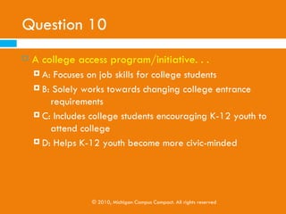 Question 10
   A college access program/initiative would . . .
     A: Focus on job skills for college students
     B: Work towards changing college entrance
      requirements
     C: Include college students working with K-12 youth

     D: Help K-12 youth become more civic-minded




                  © 2010, Michigan Campus Compact. All rights reserved
 