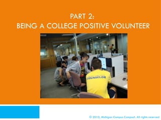 PART 2:
BEING A COLLEGE POSITIVE VOLUNTEER




      What To Do Before You Volunteer

      CPV Activities By Student Group

      CPV Activities By Length of Service

      Additional Resources/Activities
                                            © 2010, Michigan Campus Compact. All rights reserved
 
