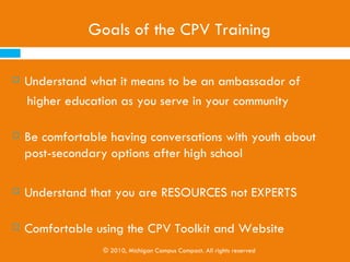 Goals of the CPV Training

   Understand what it means to be an ambassador of
    higher education as you serve in your community

   Be comfortable having conversations with youth about
    post-secondary options after high school

   Understand that you are RESOURCES not EXPERTS

   Comfortable using the CPV Toolkit and Website
                  © 2010, Michigan Campus Compact. All rights reserved
 