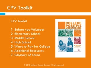 CPV Toolkit

Contents

1. Before you Volunteer
2. Elementary School
3. Middle School
4. High School
5. Ways to Pay for College
6. Additional Resources
7. Glossary of Terms

           © 2010, Michigan Campus Compact. All rights reserved
 