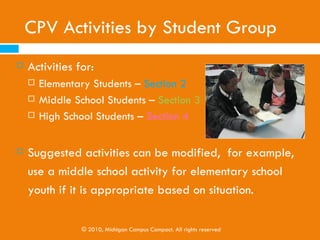 CPV Activities by Student Group
Toolkit Sections 2, 3, & 4
      Activities for:
          Elementary Students
                  Page 8
          Middle School Students
                  Page 16
          High School Students
                  Page 22


      Suggested activities can be modified, for example,
       use a middle school activity for elementary school
       youth if it is appropriate based on situation.
                  © 2010, Michigan Campus Compact. All rights reserved
 