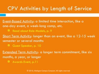 CPV Activities by Length of Service
Toolkit Sections 2, 3, & 4

Event-Based Activity: a limited time interaction (one-day
event, a week-long camp, etc.)
      Example: Read about Role Models, page 9
Short Term Activity: longer than an event (12-15 week
semester or several months)
      Example: Guest Speaker, page 10

Extended Term Activity: a longer term commitment (six
months, a year, or longer)
      Example: Awards Event, page 11


                © 2010, Michigan Campus Compact. All rights reserved
 