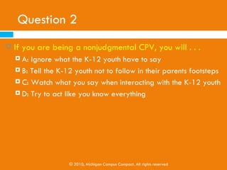 Question 1
   When volunteering, college students should . . .
     A: Not expect much from the K-12 youth
     B: Have high expectations for the K-12 youth

     C: Have high but realistic expectations for the K-12
         youth
     D: None of the above




                  © 2010, Michigan Campus Compact. All rights reserved
 