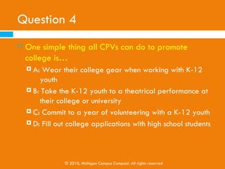 Question 3
   A college student volunteer at a three-day, K-12
    activity . . .
     A: Cannot be a CPV
     B: Can be an event-based CPV

     C: Can be a short-term CPV

     D: Can’t make a difference in the college goals of a
         K-12 youth




                   © 2010, Michigan Campus Compact. All rights reserved
 