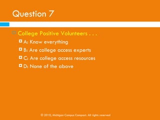 Question 6
   The Toolkit provides…
     A: College Positive Activities for youth of all ages
     B: Helpful websites and resources

     C: College Campus Visit Checklist

     D: All of the Above




                 © 2010, Michigan Campus Compact. All rights reserved
 