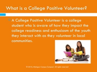 PART 1:
WHAT IS COLLEGE POSITIVE VOLUNTEERISM
         AND COLLEGE ACCESS?




                    © 2010, Michigan Campus Compact. All rights reserved
 