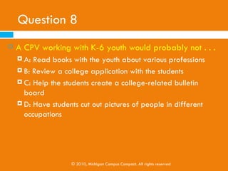 Question 7
   College Positive Volunteers . . .
     A: Know everything
     B: Are college access experts

     C: Are college access resources

     D: None of the above




             © 2010, Michigan Campus Compact. All rights reserved
 