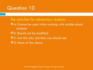 Question 9
   A CPV working with high school students should . . .
     A: Encourage the students to prepare for the ACT/SAT
     B: Tell students that they should always play a sport

     C: Tell students that they should always go to a four-
         year college
     D: None of the above




             © 2010, Michigan Campus Compact. All rights reserved
 