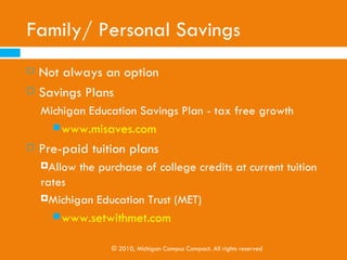 Ways to Pay for College

   Family/Personal Savings
   Scholarships
   Grants
   Working and Paying as You Go
   Federal and State Financial Aid
   College Work Study Programs
   State and Federal Loans
   Private Loans

                © 2010, Michigan Campus Compact. All rights reserved
 