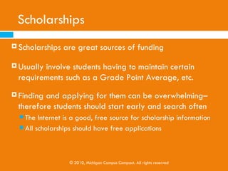 Family/ Personal Savings
   Not always an option
   Savings Plans
    Michigan Education Savings Plan - tax free growth
       www.misaves.com
   Pre-paid tuition plans
    Allow   the purchase of college credits at current tuition
    rates
    Michigan Education Trust (MET)

       www.setwithmet.com


                   © 2010, Michigan Campus Compact. All rights reserved
 