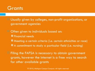 Scholarship Options
   Scholastic achievement (grades, honor society membership, etc.)
   Religious affiliation
   Ethnicity
   Athletics
   The field/major a student intends to pursue
   Disabilities or handicaps students may have
   Special talents
   Utilize the Michigan College Access Portal’s “Scholarship Search” function to
    search for available scholarships

                    © 2010, Michigan Campus Compact. All rights reserved
 