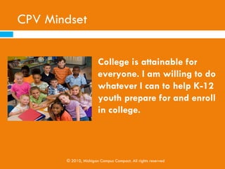 What is a College Positive Volunteer?

    A College Positive Volunteer is a college
     student who is aware of how they impact the
     college readiness and enthusiasm of the youth
     they interact with as they volunteer in local
     communities.




             © 2010, Michigan Campus Compact. All rights reserved
 