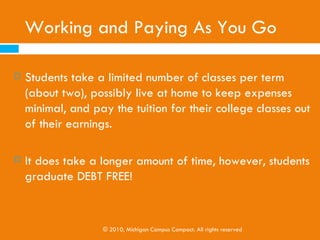 Grants
   Usually given by colleges, non-profit organizations, or
    government agencies
   Often given to individuals based on:
     Financial needs
     Meeting a certain criteria (i.e. certain ethnicities or race)

     A commitment to study a particular field (i.e. nursing)


   Filing the FAFSA is necessary to obtain government
    grants, however the internet is a free way to search
    for other available grants
                 © 2010, Michigan Campus Compact. All rights reserved
 