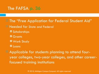 Working and Paying As You Go

   Students take a limited number of classes per term
    (about two), possibly live at home to keep expenses
    minimal, and pay the tuition for their college classes out
    of their earnings.

   It does take a longer amount of time, however, students
    graduate DEBT FREE!


                   © 2010, Michigan Campus Compact. All rights reserved
 