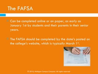 The FAFSA
 The “Free Application for Federal Student Aid”
 Needed for State and Federal

     Scholarships
     Grants

     Work Study

     Loans

   Applicable for students planning to attend four-
    year colleges, two-year colleges, and other
    career-focused training institutions
                © 2010, Michigan Campus Compact. All rights reserved
 