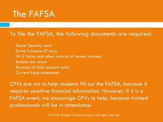 The FAFSA
   Can be completed online or on paper, as early as
    January 1st by students and their parents in their senior
    years.

   The FAFSA should be completed by the date’s posted on
    the college’s website, which is typically March 1st.




                © 2010, Michigan Campus Compact. All rights reserved
 