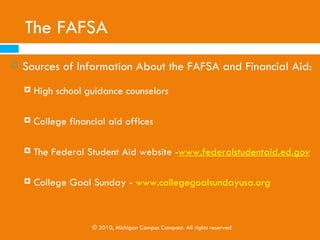 The FAFSA
To file the FAFSA, the following documents are required:
   Social Security card
   Driver’s license (if any)
   W-2 forms and other records of money earned
   Income tax return
   Records of child support paid
   Current bank statements

CPVs are not to help students fill out the FAFSA, because it
requires sensitive financial information. However, if it is a
FAFSA event, we encourage CPVs to help, because trained
professionals will be in attendance.
                    © 2010, Michigan Campus Compact. All rights reserved
 