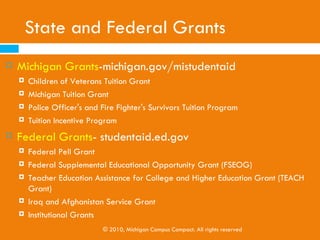The FAFSA
   Sources of Information About the FAFSA and Financial Aid:
       High school guidance counselors

       College financial aid offices

       The Federal Student Aid website -www.federalstudentaid.ed.gov

       College Goal Sunday - www.collegegoalsundayusa.org



                      © 2010, Michigan Campus Compact. All rights reserved
 