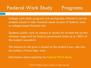 State and Federal Grants
   Michigan Grants-michigan.gov/mistudentaid
       Children of Veterans Tuition Grant 
       Michigan Tuition Grant 
       Police Officer's and Fire Fighter's Survivors Tuition Program
       Tuition Incentive Program 
   Federal Grants- studentaid.ed.gov
       Federal Pell Grant
       Federal Supplemental Educational Opportunity Grant (FSEOG)
       Teacher Education Assistance for College and Higher Education Grant (TEACH
        Grant)
       Iraq and Afghanistan Service Grant
       Institutional Grants
                             © 2010, Michigan Campus Compact. All rights reserved
 