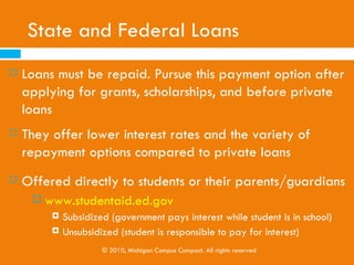 Federal Work Study                                          Programs
   College work study programs are paying jobs offered to certain
    students based on their financial needs as part of federal, state
    or college-based financial aid.

   Students usually work on campus or locally for at least the current
    minimum wage and the federal government funds up to 100% of
    the student’s paycheck.

   The amount of aid given is based on the student’s pay rate and
    the number of hours they work.
   Information about applying for Federal Work Study

                     © 2010, Michigan Campus Compact. All rights reserved
 