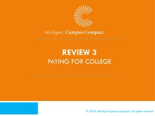 [Activity 4 – Paying for College]
   Refer to Activity Packet
   You will be given a funding option to complete this
    activity
    1. Scholarships                                            4. Grants
    2. Work and Pay as You Go                                   5. Work Study
    3. Federal and State Aid                                   6. Private Loans
   Discuss


              © 2010, Michigan Campus Compact. All rights reserved
 