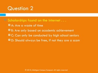 Question 1
   Because a four-year education can be expensive,
    low-income students . . .
     A: Should only attend two-year institutions
     B: Should forget about attending college altogether

     C: Explore multiple payment options, including federal
         student aid
     D: Should choose to go to the cheapest four-year
         institution



             © 2010, Michigan Campus Compact. All rights reserved
 