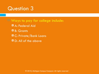 Question 2
   Scholarships found on the internet . . .
     A: Are a waste of time
     B: Are only based on academic achievement

     C: Can only be conducted by high school seniors

     D: Should always be free, if not they are a scam




               © 2010, Michigan Campus Compact. All rights reserved
 