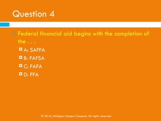Question 3
   Ways to pay for college include:
     A: Federal Aid
     B: Grants

     C: Private/Bank Loans

     D: All of the above




             © 2010, Michigan Campus Compact. All rights reserved
 