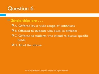 Question 5
   Students and/or their parents should ______ pay to
    complete the application for federal aid.
     A: Sometimes
     B: Always

     C: Never

     D: None of the above




            © 2010, Michigan Campus Compact. All rights reserved
 
