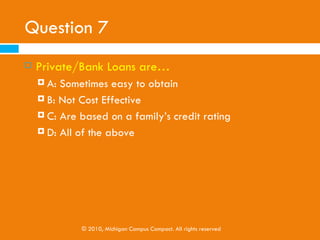 Question 6
   Scholarships are . . .
     A: Offered by a wide range of institutions
     B: Offered to students who excel in athletics

     C: Offered to students who intend to pursue specific
         fields
     D: All of the above




             © 2010, Michigan Campus Compact. All rights reserved
 