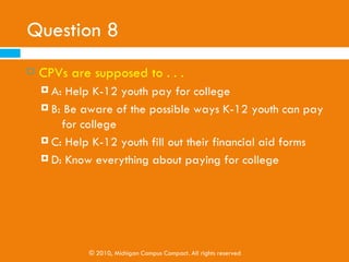 Question 7
   Private/Bank Loans are…
     A: Sometimes easy to obtain
     B: Not Cost Effective

     C: Are based a family’s credit rating

     D: All of the above




             © 2010, Michigan Campus Compact. All rights reserved
 