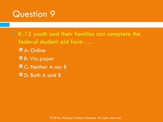 Question 8
   CPVs are supposed to . . .
     A: Help K-12 youth pay for college
     B: Be aware of the possible ways K-12 youth can pay
         for college
     C: Help K-12 youth fill out their financial aid forms

     D: Know everything about paying for college




             © 2010, Michigan Campus Compact. All rights reserved
 