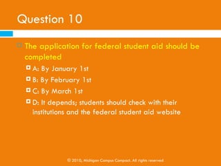 Question 9
   K-12 youth and their families can complete the
    federal student aid form . . .
     A: Online
     B: Via paper

     C: Neither A nor B

     D: Both A and B




                © 2010, Michigan Campus Compact. All rights reserved
 