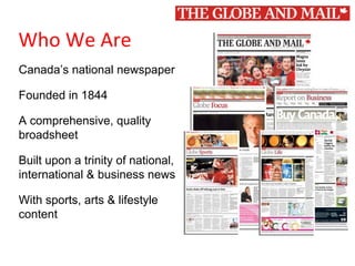 1
Who We Are
Canada’s national newspaper
Founded in 1844
A comprehensive, quality
broadsheet
Built upon a trinity of national,
international & business news
With sports, arts & lifestyle
content
 