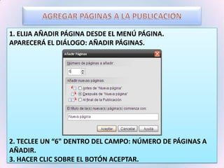 AGREGAR PÁGINAS A LA PUBLICACIÓN1. Elija Añadir Página desde el menú Página.Aparecerá el diálogo: Añadir Páginas.2. Teclee un “6" dentro del campo: Número de Páginas a Añadir.3. Hacer clic sobre el botón Aceptar.