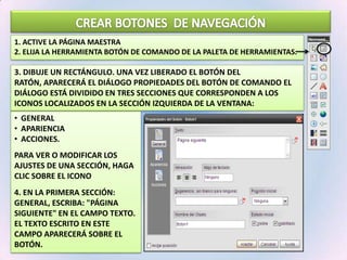 CREAR BOTONES  DE NAVEGACIÓN1. Active la Página Maestra  2. Elija la herramienta Botón de Comando de la Paleta de Herramientas.3. dibuje un rectángulo. Una vez liberado el botón del ratón, aparecerá el diálogo Propiedades del Botón de Comando El diálogo está dividido en tres secciones que corresponden a los iconos localizados en la sección izquierda de la ventana:General