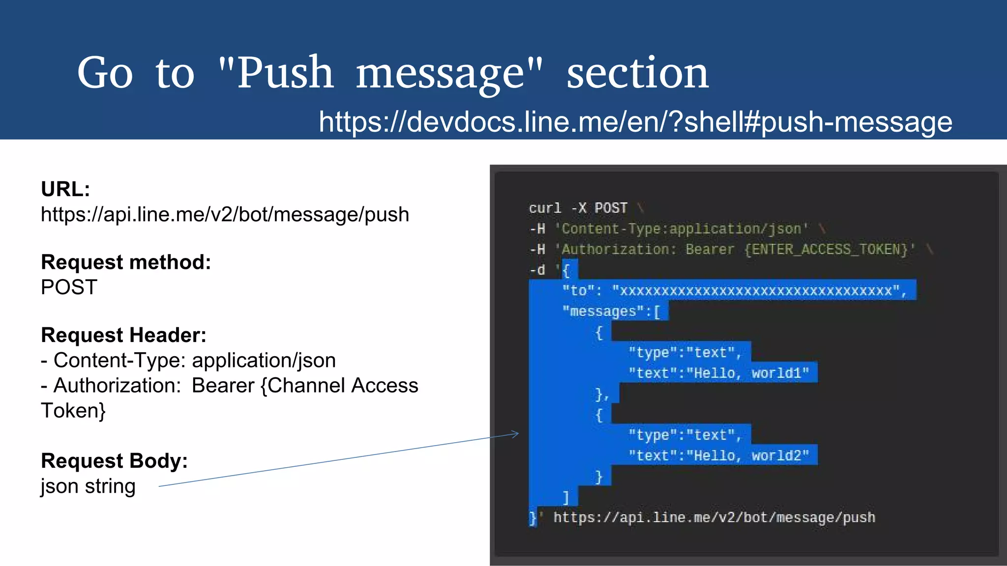 Go to "Push message" section
https://devdocs.line.me/en/?shell#push-message
URL:
https://api.line.me/v2/bot/message/push
Request method:
POST
Request Header:
- Content-Type: application/json
- Authorization: Bearer {Channel Access
Token}
Request Body:
json string
 