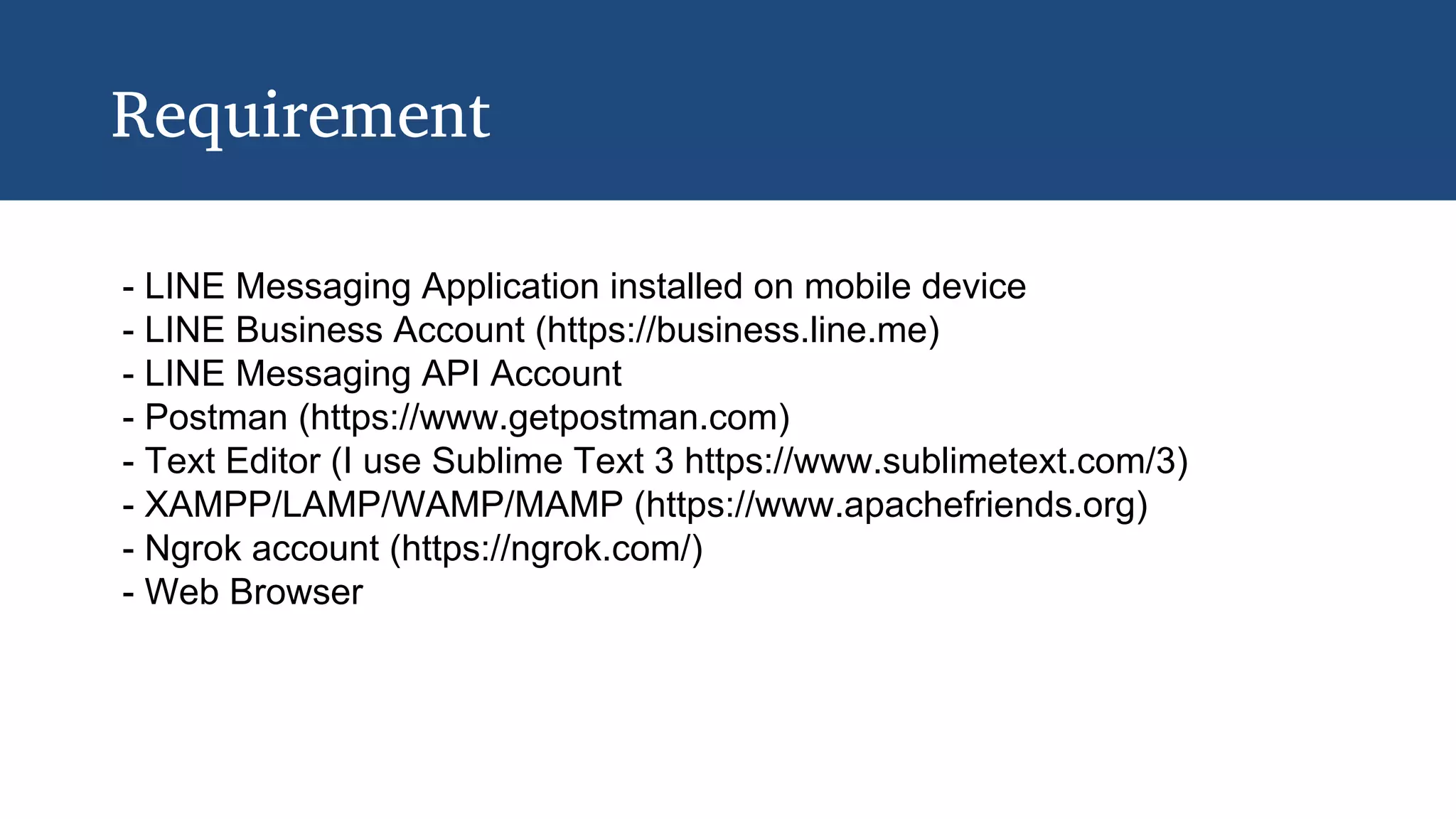 Requirement
- LINE Messaging Application installed on mobile device
- LINE Business Account (https://business.line.me)
- LINE Messaging API Account
- Postman (https://www.getpostman.com)
- Text Editor (I use Sublime Text 3 https://www.sublimetext.com/3)
- XAMPP/LAMP/WAMP/MAMP (https://www.apachefriends.org)
- Ngrok account (https://ngrok.com/)
- Web Browser
 