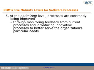 CMM's Five Maturity Levels for Software Processes

 5. At the optimizing level, processes are constantly
    being improved
    – through monitoring feedback from current
      processes and introducing innovative
      processes to better serve the organization's
      particular needs.




                          © 2007 BCIT IT Services
 