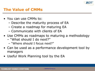The Value of CMMs

• You can use CMMs to:
   – Describe the maturity process of EA
   – Create a roadmap for maturing EA
   – Communicate with clients of EA
• Use CMMs as roadmaps to maturing a methodology
  – “What should I do next?”
  – “Where should I focus next?”
• Can be used as a performance development tool by
  managers
• Useful Work Planning tool by the EA


                         © 2007 BCIT IT Services
 