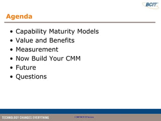 Agenda

•   Capability Maturity Models
•   Value and Benefits
•   Measurement
•   Now Build Your CMM
•   Future
•   Questions




                      © 2007 BCIT IT Services
 