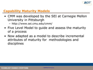 Capability Maturity Models
• CMM was developed by the SEI at Carnegie Mellon
  University in Pittsburgh
   – http://www.sei.cmu.edu/cmm/
• Five Level Model to guide and assess the maturity
  of a process
• Now adapted as a model to describe incremental
  attributes of maturity for methodologies and
  disciplines




                         © 2007 BCIT IT Services
 