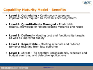 Capability Maturity Model - Benefits
 • Level 5: Optimizing - Continuously targeting
   improvements required to meet business objectives

 • Level 4: Quantitatively Managed - Predictable
   results, knowledge of factors causing variance and reuse


 • Level 3: Defined - Meeting cost and functionality targets
   as well as improved quality

 • Level 2: Repeatable - Meeting schedule and reduced
   turnover resulting from less overtime

 • Level 1: Initial - No benefits: Inconsistency, schedule and
   budget overruns, and defective applications



                             © 2007 BCIT IT Services
 
