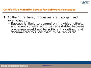 CMM's Five Maturity Levels for Software Processes


1. At the initial level, processes are disorganized,
   even chaotic.
   – Success is likely to depend on individual efforts,
     and is not considered to be repeatable, because
     processes would not be sufficiently defined and
     documented to allow them to be replicated.




                          © 2007 BCIT IT Services
 