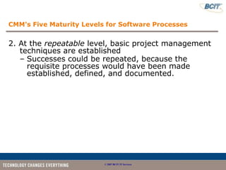 CMM's Five Maturity Levels for Software Processes


2. At the repeatable level, basic project management
   techniques are established
   – Successes could be repeated, because the
     requisite processes would have been made
     established, defined, and documented.




                          © 2007 BCIT IT Services
 