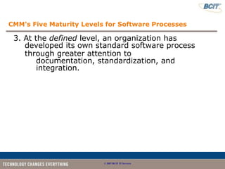 CMM's Five Maturity Levels for Software Processes

 3. At the defined level, an organization has
    developed its own standard software process
    through greater attention to
        documentation, standardization, and
        integration.




                          © 2007 BCIT IT Services
 