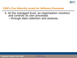 CMM's Five Maturity Levels for Software Processes

 4. At the managed level, an organization monitors
    and controls its own processes
    – through data collection and analysis.




                          © 2007 BCIT IT Services
 